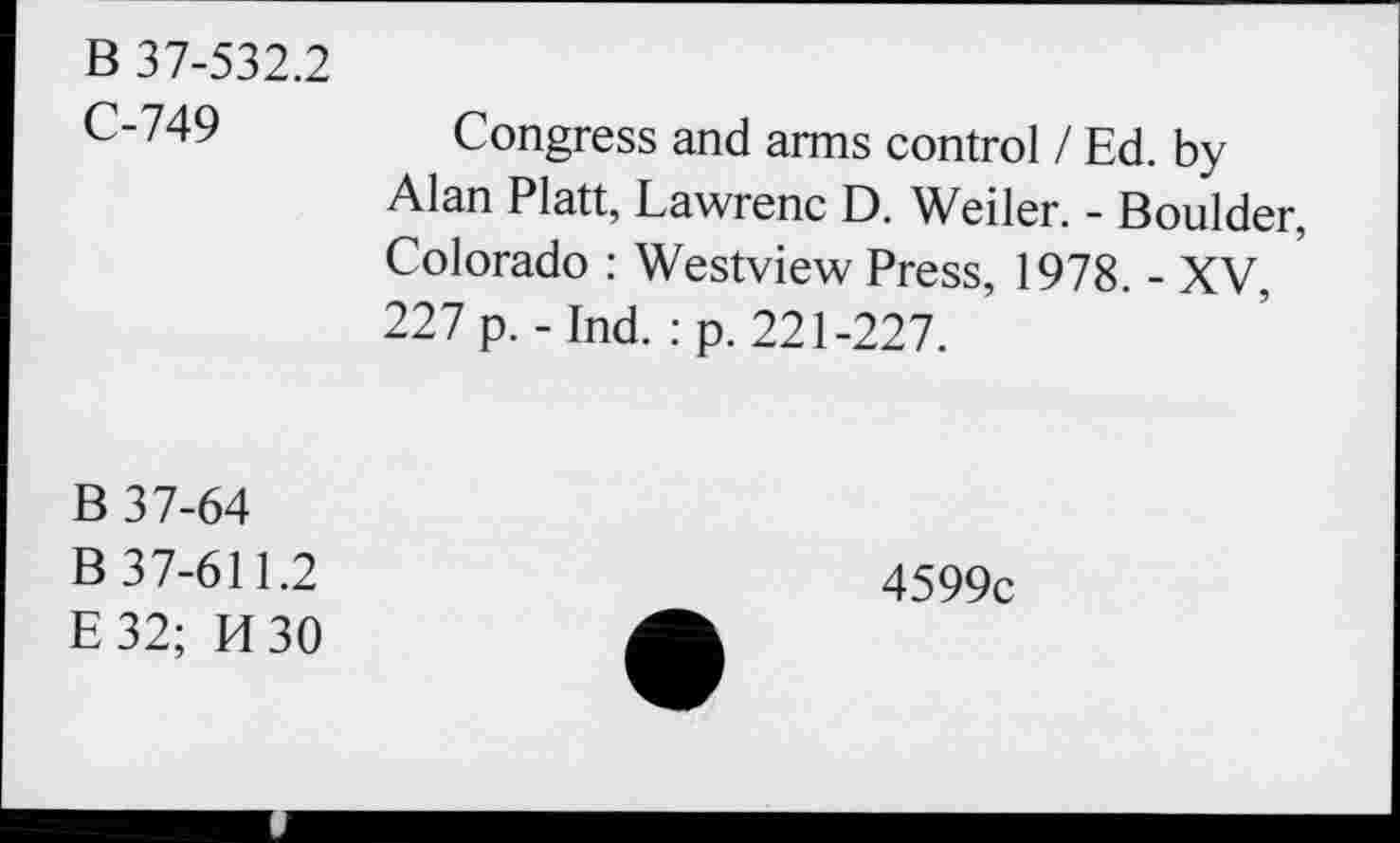 ﻿B 37-532.2
C-749
Congress and arms control / Ed. by Alan Platt, Lawrenc D. Weiler. - Boulder, Colorado : Westview Press, 1978. - XV, ’ 227 p. - Ind. : p. 221-227.
B 37-64 B 37-611.2 E32; H30
4599c